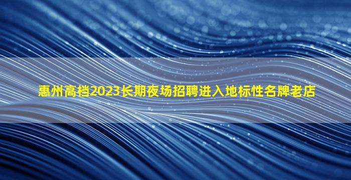 惠州高档2023长期夜场招聘进入地标性名牌老店